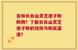 吉林长白山灵芝孢子粉购物？了解长白山灵芝孢子粉的功效与购买渠道？