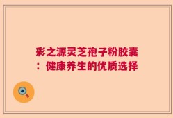 彩之源灵芝孢子粉胶囊：健康养生的优质选择