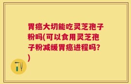胃癌大切能吃灵芝孢子粉吗(可以食用灵芝孢子粉减缓胃癌进程吗？)