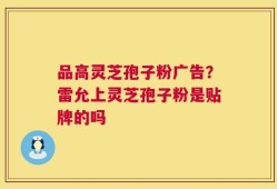品高灵芝孢子粉广告？雷允上灵芝孢子粉是贴牌的吗