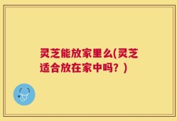 灵芝能放家里么(灵芝适合放在家中吗？)