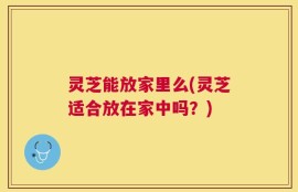 灵芝能放家里么(灵芝适合放在家中吗？)