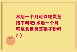 术后一个月可以吃灵芝孢子粉吧(术后一个月可以食用灵芝孢子粉吗？)