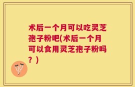 术后一个月可以吃灵芝孢子粉吧(术后一个月可以食用灵芝孢子粉吗？)