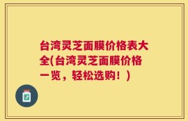 台湾灵芝面膜价格表大全(台湾灵芝面膜价格一览，轻松选购！)