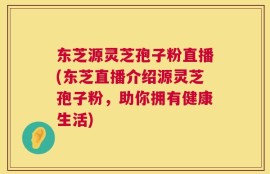 东芝源灵芝孢子粉直播(东芝直播介绍源灵芝孢子粉，助你拥有健康生活)