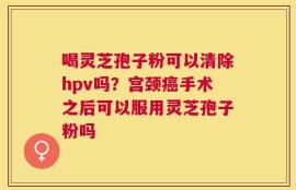喝灵芝孢子粉可以清除hpv吗？宫颈癌手术之后可以服用灵芝孢子粉吗