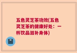 五色灵芝茶功效(五色灵芝茶的健康好处：一杯饮品滋补身体)