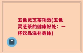 五色灵芝茶功效(五色灵芝茶的健康好处：一杯饮品滋补身体)