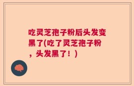 吃灵芝孢子粉后头发变黑了(吃了灵芝孢子粉，头发黑了！)