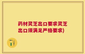 药材灵芝出口要求灵芝出口须满足严格要求)