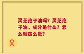 灵芝孢子油吗？灵芝孢子油，成分是什么？怎么就这么贵？