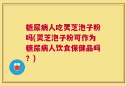 糖尿病人吃灵芝泡子粉吗(灵芝泡子粉可作为糖尿病人饮食保健品吗？)