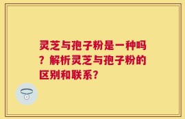 灵芝与孢子粉是一种吗？解析灵芝与孢子粉的区别和联系？