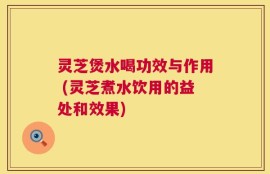灵芝煲水喝功效与作用 (灵芝煮水饮用的益处和效果)