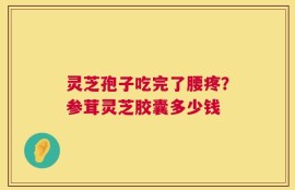 灵芝孢子吃完了腰疼？参茸灵芝胶囊多少钱
