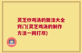 灵芝炒鸡汤的做法大全窍门(灵芝鸡汤的制作方法一网打尽)