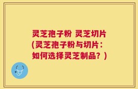 灵芝孢子粉 灵芝切片(灵芝孢子粉与切片：如何选择灵芝制品？)