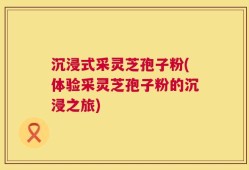 沉浸式采灵芝孢子粉(体验采灵芝孢子粉的沉浸之旅)
