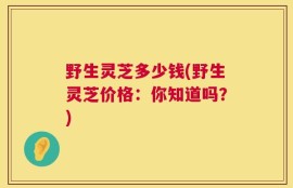野生灵芝多少钱(野生灵芝价格：你知道吗？)