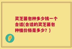 灵芝菌包种多少钱一个合适(合适的灵芝菌包种植价格是多少？)