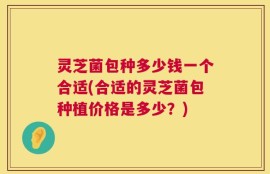 灵芝菌包种多少钱一个合适(合适的灵芝菌包种植价格是多少？)