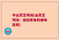 中山灵芝炖汤(山灵芝炖汤：滋润身体的美味佳肴)