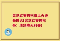 灵芝红枣枸杞茶上火还是降火(灵芝红枣枸杞茶：清热降火利器)