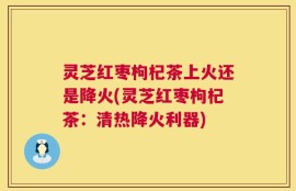 灵芝红枣枸杞茶上火还是降火(灵芝红枣枸杞茶：清热降火利器)