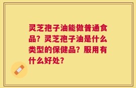 灵芝孢子油能做普通食品？灵芝孢子油是什么类型的保健品？服用有什么好处？
