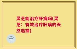 灵芝能治疗肝病吗(灵芝：有效治疗肝病的天然选择)