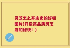 灵芝怎么开店卖的好呢图片(开设高品质灵芝店的秘诀！)