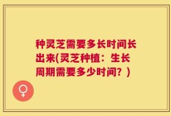 种灵芝需要多长时间长出来(灵芝种植：生长周期需要多少时间？)