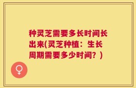 种灵芝需要多长时间长出来(灵芝种植：生长周期需要多少时间？)