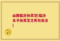 山西临汾孙灵芝(临汾女子孙灵芝之死引关注)