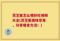 灵芝蟹怎么喂好吃视频大全(灵芝蟹美味享用，分享喂食方法！)
