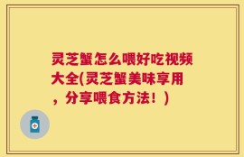灵芝蟹怎么喂好吃视频大全(灵芝蟹美味享用，分享喂食方法！)