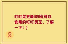 叮叮灵芝能吃吗(可以食用的叮叮灵芝，了解一下！)