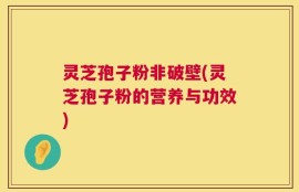 灵芝孢子粉非破壁(灵芝孢子粉的营养与功效)