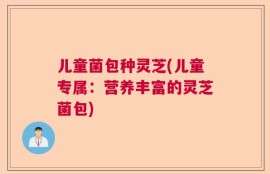 儿童菌包种灵芝(儿童专属：营养丰富的灵芝菌包)