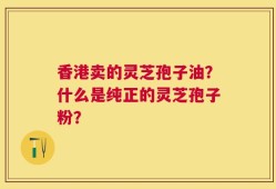 香港卖的灵芝孢子油？什么是纯正的灵芝孢子粉？