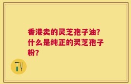 香港卖的灵芝孢子油？什么是纯正的灵芝孢子粉？