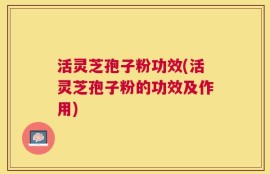 活灵芝孢子粉功效(活灵芝孢子粉的功效及作用)