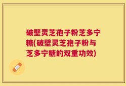 破壁灵芝孢子粉芝多宁糖(破壁灵芝孢子粉与芝多宁糖的双重功效)