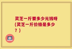 灵芝一斤要多少元钱呀(灵芝一斤价格是多少？)