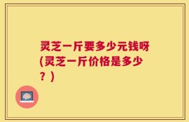 灵芝一斤要多少元钱呀(灵芝一斤价格是多少？)