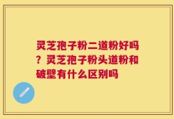 灵芝孢子粉二道粉好吗？灵芝孢子粉头道粉和破壁有什么区别吗