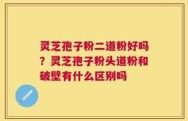 灵芝孢子粉二道粉好吗？灵芝孢子粉头道粉和破壁有什么区别吗