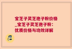 宝芝子灵芝孢子粉价格_宝芝子灵芝孢子粉：优质价格与功效详解