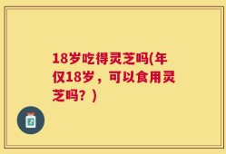 18岁吃得灵芝吗(年仅18岁，可以食用灵芝吗？)